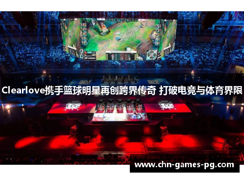 Clearlove携手篮球明星再创跨界传奇 打破电竞与体育界限